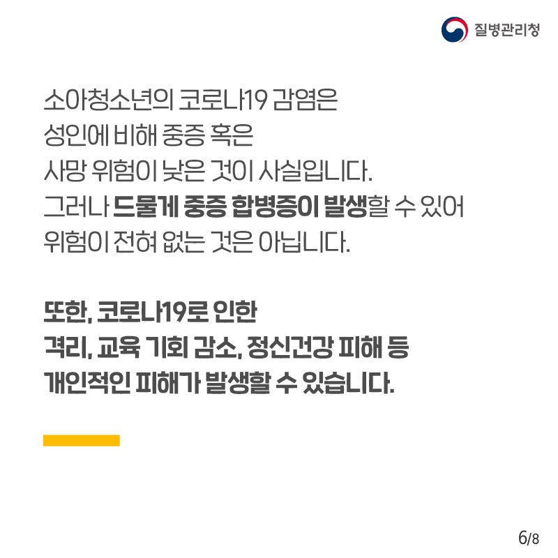 소아청소년의 코로나19 감염은 성인에 비해 중증 혹은 사망 위험이 낮은 것이 사실입니다. 그러나 드물게 중증 합병증이 발생할 수 있어 위험이 전혀 없는 것은 아닙니다. 또한, 코로나19로 인한 격리, 교육 기회 감소, 정신건강 피해 등 개인적인 피해가 발생할 수 있습니다.